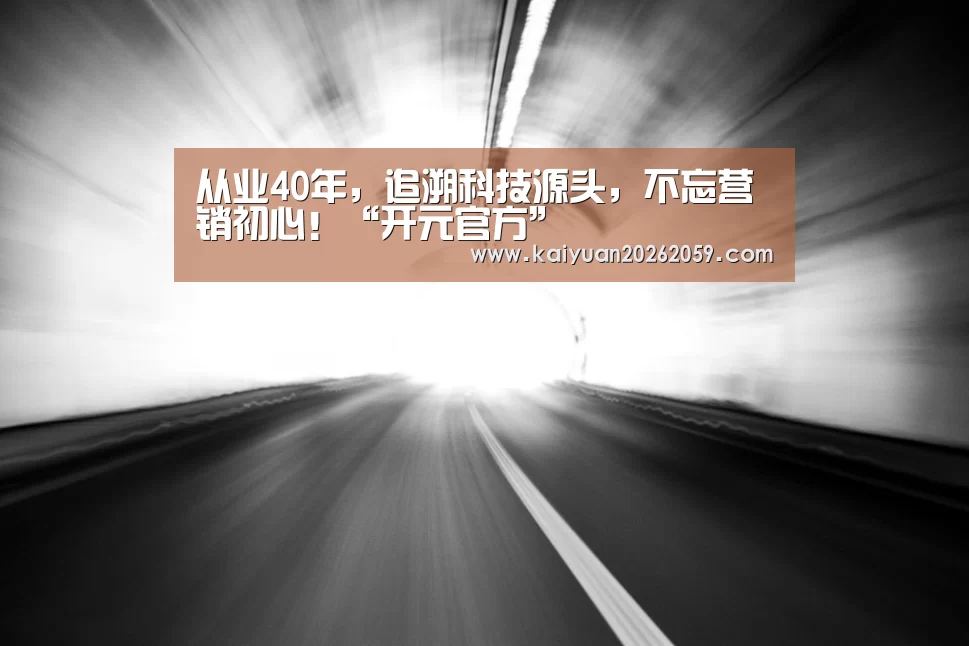 从业40年,追溯科技源头,不忘营销初心!“开元官方”(图1) 开元官方